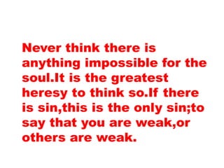 Never think there is
anything impossible for the
soul.It is the greatest
heresy to think so.If there
is sin,this is the only sin;to
say that you are weak,or
others are weak.
 
