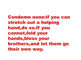 Condemn none:if you can
stretch out a helping
hand,do so.If you
cannot,fold your
hands,bless your
brothers,and let them go
their own way.
 