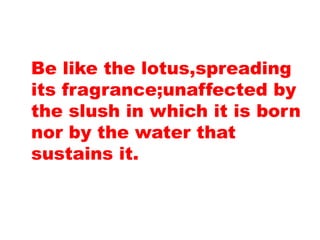 Be like the lotus,spreading
its fragrance;unaffected by
the slush in which it is born
nor by the water that
sustains it.
 