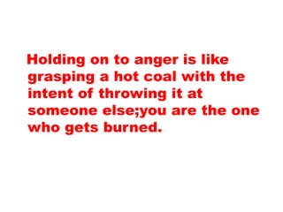 Holding on to anger is like
grasping a hot coal with the
intent of throwing it at
someone else;you are the one
who gets burned.
 