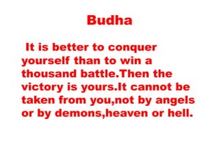 Budha
It is better to conquer
yourself than to win a
thousand battle.Then the
victory is yours.It cannot be
taken from you,not by angels
or by demons,heaven or hell.
 