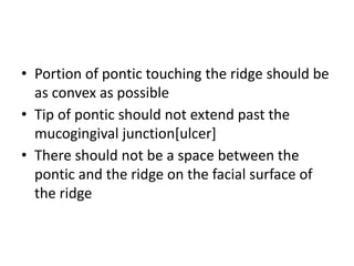 • Portion of pontic touching the ridge should be
as convex as possible
• Tip of pontic should not extend past the
mucogingival junction[ulcer]
• There should not be a space between the
pontic and the ridge on the facial surface of
the ridge
 