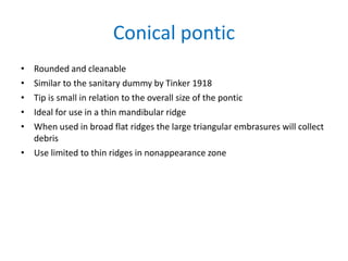 Conical pontic
• Rounded and cleanable
• Similar to the sanitary dummy by Tinker 1918
• Tip is small in relation to the overall size of the pontic
• Ideal for use in a thin mandibular ridge
• When used in broad flat ridges the large triangular embrasures will collect
debris
• Use limited to thin ridges in nonappearance zone
 