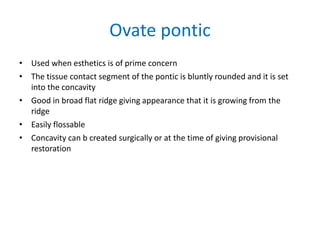Ovate pontic
• Used when esthetics is of prime concern
• The tissue contact segment of the pontic is bluntly rounded and it is set
into the concavity
• Good in broad flat ridge giving appearance that it is growing from the
ridge
• Easily flossable
• Concavity can b created surgically or at the time of giving provisional
restoration
 