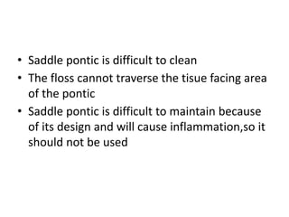 • Saddle pontic is difficult to clean
• The floss cannot traverse the tisue facing area
of the pontic
• Saddle pontic is difficult to maintain because
of its design and will cause inflammation,so it
should not be used
 
