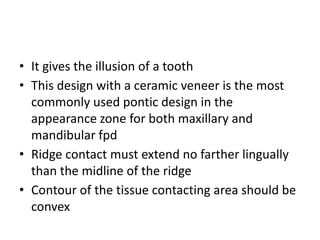 • It gives the illusion of a tooth
• This design with a ceramic veneer is the most
commonly used pontic design in the
appearance zone for both maxillary and
mandibular fpd
• Ridge contact must extend no farther lingually
than the midline of the ridge
• Contour of the tissue contacting area should be
convex
 