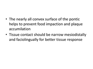 • The nearly all convex surface of the pontic
helps to prevent food impaction and plaque
accumilation
• Tissue contact should be narrow mesiodistally
and faciolingually for better tissue response
 