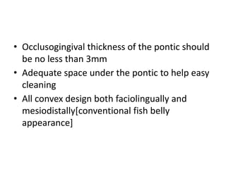 • Occlusogingival thickness of the pontic should
be no less than 3mm
• Adequate space under the pontic to help easy
cleaning
• All convex design both faciolingually and
mesiodistally[conventional fish belly
appearance]
 