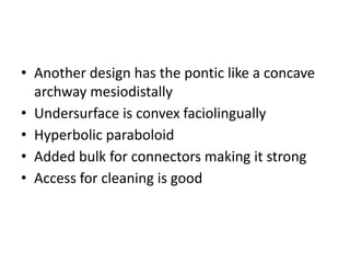 • Another design has the pontic like a concave
archway mesiodistally
• Undersurface is convex faciolingually
• Hyperbolic paraboloid
• Added bulk for connectors making it strong
• Access for cleaning is good
 