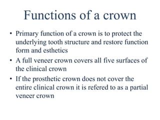 Functions of a crown
• Primary function of a crown is to protect the
underlying tooth structure and restore function
form and esthetics
• A full veneer crown covers all five surfaces of
the clinical crown
• If the prosthetic crown does not cover the
entire clinical crown it is refered to as a partial
veneer crown
 
