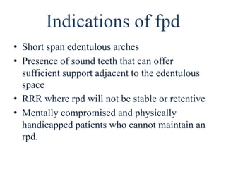 Indications of fpd
• Short span edentulous arches
• Presence of sound teeth that can offer
sufficient support adjacent to the edentulous
space
• RRR where rpd will not be stable or retentive
• Mentally compromised and physically
handicapped patients who cannot maintain an
rpd.
 