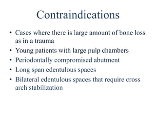 Contraindications
• Cases where there is large amount of bone loss
as in a trauma
• Young patients with large pulp chambers
• Periodontally compromised abutment
• Long span edentulous spaces
• Bilateral edentulous spaces that require cross
arch stabilization
 