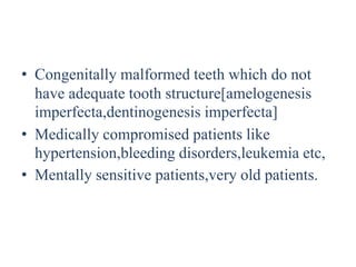 • Congenitally malformed teeth which do not
have adequate tooth structure[amelogenesis
imperfecta,dentinogenesis imperfecta]
• Medically compromised patients like
hypertension,bleeding disorders,leukemia etc,
• Mentally sensitive patients,very old patients.
 