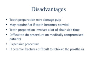 Disadvantages
• Tooth preparation may damage pulp
• May require Rct if tooth becomes nonvital
• Teeth preparation involves a lot of chair side time
• Difficult to do procedure on medically compromised
patients
• Expensive procedure
• If ceramic fractures difficult to retrieve the prosthesis
 