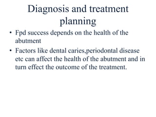 Diagnosis and treatment
planning
• Fpd success depends on the health of the
abutment
• Factors like dental caries,periodontal disease
etc can affect the health of the abutment and in
turn effect the outcome of the treatment.
 