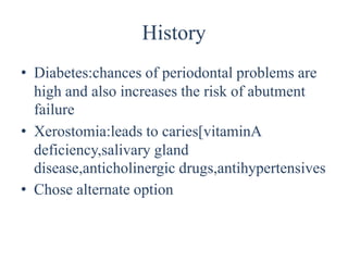 History
• Diabetes:chances of periodontal problems are
high and also increases the risk of abutment
failure
• Xerostomia:leads to caries[vitaminA
deficiency,salivary gland
disease,anticholinergic drugs,antihypertensives
• Chose alternate option
 