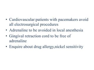 • Cardiovascular:patients with pacemakers avoid
all electrosurgical procedures
• Adrenaline to be avoided in local anesthesia
• Gingival retraction cord to be free of
adrenaline
• Enquire about drug allergy,nickel sensitivity
 