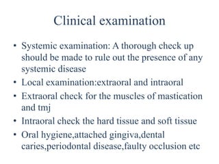 Clinical examination
• Systemic examination: A thorough check up
should be made to rule out the presence of any
systemic disease
• Local examination:extraoral and intraoral
• Extraoral check for the muscles of mastication
and tmj
• Intraoral check the hard tissue and soft tissue
• Oral hygiene,attached gingiva,dental
caries,periodontal disease,faulty occlusion etc
 