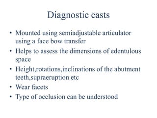 Diagnostic casts
• Mounted using semiadjustable articulator
using a face bow transfer
• Helps to assess the dimensions of edentulous
space
• Height,rotations,inclinations of the abutment
teeth,supraeruption etc
• Wear facets
• Type of occlusion can be understood
 