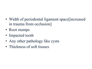 • Width of periodontal ligament space[increased
in trauma from occlusion]
• Root stumps
• Impacted tooth
• Any other pathology like cysts
• Thickness of soft tissues
 