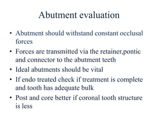 Abutment evaluation
• Abutment should withstand constant occlusal
forces
• Forces are transmitted via the retainer,pontic
and connector to the abutment teeth
• Ideal abutments should be vital
• If endo treated check if treatment is complete
and tooth has adequate bulk
• Post and core better if coronal tooth structure
is less
 