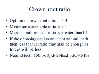Crown-root ratio
• Optimum crown-root ratio is 2:3
• Minimum acceptable ratio is 1:1
• More lateral forces if ratio is greater than1:1
• If the opposing occlusion is not natural teeth
then less than1:1ratio may also be enough as
forces will be less
• Natural teeth 150lbs,Rpd- 26lbs,Fpd-54.5 lbs
 