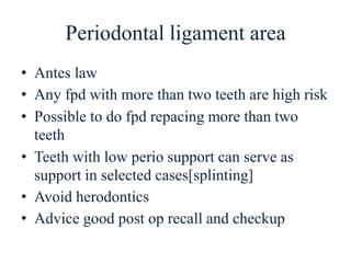 Periodontal ligament area
• Antes law
• Any fpd with more than two teeth are high risk
• Possible to do fpd repacing more than two
teeth
• Teeth with low perio support can serve as
support in selected cases[splinting]
• Avoid herodontics
• Advice good post op recall and checkup
 