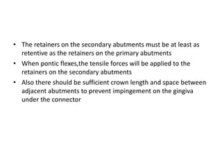 • The retainers on the secondary abutments must be at least as
retentive as the retainers on the primary abutments
• When pontic flexes,the tensile forces will be applied to the
retainers on the secondary abutments
• Also there should be sufficient crown length and space between
adjacent abutments to prevent impingement on the gingiva
under the connector
 