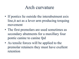 Arch curvature
• If pontics lie outside the interabutment axis
line,it act as a lever arm producing torquing
movement
• The first premolars are used sometimes as
secondary abutments for a maxillary four
pontic canine to canine fpd
• As tensile forces will be applied to the
premolar retainers they must have exellent
retention
 