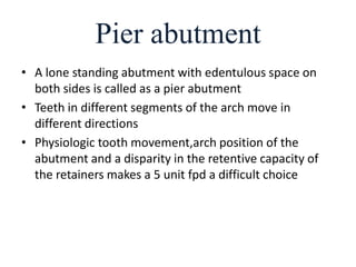 Pier abutment
• A lone standing abutment with edentulous space on
both sides is called as a pier abutment
• Teeth in different segments of the arch move in
different directions
• Physiologic tooth movement,arch position of the
abutment and a disparity in the retentive capacity of
the retainers makes a 5 unit fpd a difficult choice
 