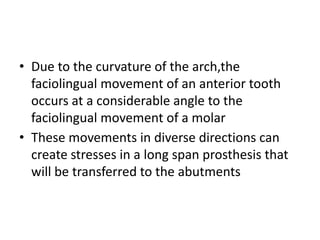 • Due to the curvature of the arch,the
faciolingual movement of an anterior tooth
occurs at a considerable angle to the
faciolingual movement of a molar
• These movements in diverse directions can
create stresses in a long span prosthesis that
will be transferred to the abutments
 