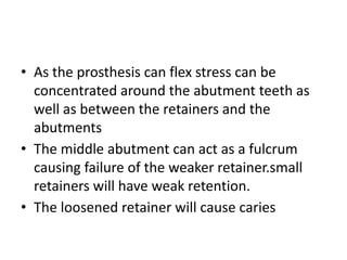 • As the prosthesis can flex stress can be
concentrated around the abutment teeth as
well as between the retainers and the
abutments
• The middle abutment can act as a fulcrum
causing failure of the weaker retainer.small
retainers will have weak retention.
• The loosened retainer will cause caries
 
