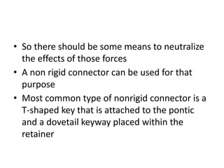 • So there should be some means to neutralize
the effects of those forces
• A non rigid connector can be used for that
purpose
• Most common type of nonrigid connector is a
T-shaped key that is attached to the pontic
and a dovetail keyway placed within the
retainer
 