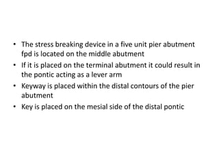 • The stress breaking device in a five unit pier abutment
fpd is located on the middle abutment
• If it is placed on the terminal abutment it could result in
the pontic acting as a lever arm
• Keyway is placed within the distal contours of the pier
abutment
• Key is placed on the mesial side of the distal pontic
 
