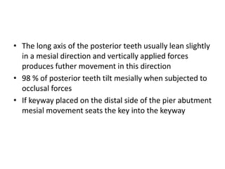 • The long axis of the posterior teeth usually lean slightly
in a mesial direction and vertically applied forces
produces futher movement in this direction
• 98 % of posterior teeth tilt mesially when subjected to
occlusal forces
• If keyway placed on the distal side of the pier abutment
mesial movement seats the key into the keyway
 