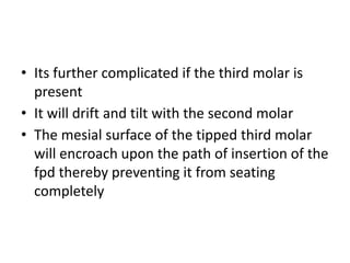 • Its further complicated if the third molar is
present
• It will drift and tilt with the second molar
• The mesial surface of the tipped third molar
will encroach upon the path of insertion of the
fpd thereby preventing it from seating
completely
 