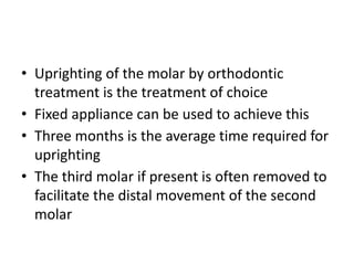 • Uprighting of the molar by orthodontic
treatment is the treatment of choice
• Fixed appliance can be used to achieve this
• Three months is the average time required for
uprighting
• The third molar if present is often removed to
facilitate the distal movement of the second
molar
 
