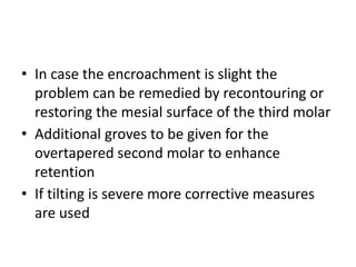 • In case the encroachment is slight the
problem can be remedied by recontouring or
restoring the mesial surface of the third molar
• Additional groves to be given for the
overtapered second molar to enhance
retention
• If tilting is severe more corrective measures
are used
 