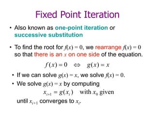 Fixed Point Iteration
• Also known as one-point iteration or
successive substitution
• To find the root for f(x) = 0, we rearrange f(x) = 0
so that there is an x on one side of the equation.
x
x
g
x
f 

 )
(
0
)
(
• If we can solve g(x) = x, we solve f(x) = 0.
• We solve g(x) = x by computing
until xi+1 converges to xi.
given
with
)
( 0
1 x
x
g
x i
i 

 