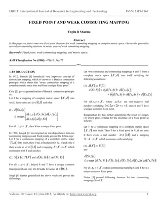 IJRET: International Journal of Research in Engineering and Technology ISSN: 2319-1163
__________________________________________________________________________________________
Volume: 02 Issue: 01 | Jan-2013, Available @ http://www.ijret.org 1
FIXED POINT AND WEAK COMMUTING MAPPING
Yogita R Sharma
Abstract
In this paper we prove some new fixed point theorems for weak commuting mapping on complete metric space. Our results generalize
several corresponding relations in metric space of weak commuting mapping.
Keywords: Fixed point, weak commuting mapping, and metric space.
AMS Classification No (2000): 47H10, 54H25
-----------------------------------------------------------------------***-----------------------------------------------------------------------
1. INTRODUCTION
In 1922, Banach [1] introduced very important concept of
contraction mapping, which is known as a Banach contraction
principle which states that “every contraction mapping of a
complete metric space into itself has a unique fixed point”.
Ciric [2] gave a generalization of Banach contraction principle
as:
Let S be a mapping of complete metric space  dX, into
itself, there exists an  1,0 such that
(1).  SySxd ,
     
    






SxydSyxd
SyydSxxdyxd
,,,
,,,,,,
max
For all Xyx , , then S has a unique fixed point.
In 1976, Jungck [4] investigated an interdependence between
commuting mappings and fixed points, proved the followings:
Let T be a continuous mapping of a complete metric space
 dX, into itself, then T has a fixed point in X , if and only if
there exists an  1,0 and a mapping XXS : which
commutes with T and satisfies
(2).    XTXS  and    TyTxdSySxd ,, 
For all Xyx , . Indeed S and T have a unique common
fixed point if and only if (.2) holds for some  1,0 .
Singh [9] further generalized the above result and proved the
followings:
Let two continuous and commuting mappings S and T from a
complete metric space  dX, into itself satisfying the
following conditions:
(3).    XTXS 
      
      TyTxdSxTydSyTxdb
SyTydSxTxdaSySxd
,,,
,,,


For all Xyx , , where cba ,, are non-negative real
numbers satisfying 1220  cba , then S and T have
a unique common fixed point.
Ranganathan [7] has further generalized the result of Jungck
[4] which gives criteria for the existence of a fixed point as
follows:
Let T be a continuous mapping of a complete metric space
 dX, into itself. Then T has a fixed point in X, if and only
if there exists a real number  1,0 and a mapping
XXS : which commutes with satisfying:
(4).    XTXS 
and
 SySxd ,
          TyTxdSxTydSyTxdSyTydSxTxd ,,,,,,,,,max
For all Xyx , . Indeed commuting mapping S and T have a
unique common fixed point.
Fisher [3] proved following theorem for two commuting
mappings S and T.
 