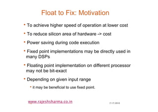 7/17/201014
www.rajeshsharma.co.in
Float to Fix: Motivation
•To achieve higher speed of operation at lower cost
•To reduce silicon area of hardware -> cost
•Power saving during code execution
•Fixed point implementations may be directly used in
many DSPs
•Floating point implementation on different processor
may not be bit-exact
•Depending on given input range
•it may be beneficial to use fixed point.
 
