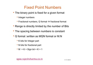 7/17/201015
www.rajeshsharma.co.in
Fixed Point Numbers
•The binary point is fixed for a given format
•Integer numbers
•Fractional numbers, Q format fractional format
•Range is directly limited by the number of Bits
•The spacing between numbers is constant
•Q format :written as MQN format or M.N
•K bits for Integer part
•N bits for fractional part
•M = K + Sign bit = K + 1
 
