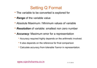 7/17/201019
www.rajeshsharma.co.in
Setting Q Format
•The variable to be converted is explored for
•Range of the variable value
•Absolute Maximum / Minimum values of variable
•Resolution of variable: smallest non zero number
•Accuracy: Maximum error for a representation
•Accuracy required highly depends on the arithmetic involved.
•It also depends on the reference for final comparison
•Calculate accuracy from tolerable %error in representation.
 