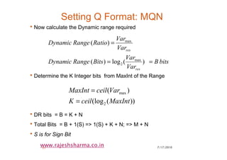 7/17/201021
www.rajeshsharma.co.in
Setting Q Format: MQN
•Now calculate the Dynamic range required
•Determine the K Integer bits from MaxInt of the Range
•DR bits = B = K + N
•Total Bits = B + 1(S) => 1(S) + K + N; => M + N
•S is for Sign Bit
bitsB
Var
Var
BitsRangeDynamic
Var
Var
RatioRangeDynamic
res
res
)(log)(
)(
max
2
max
==
=
))((log
)(
2
max
MaxIntceilK
VarceilMaxInt
=
=
 