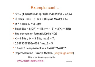 7/17/201023
www.rajeshsharma.co.in
Example cont…
•DR = (4.4628159401) / 0.09154931386 = 48.74
•DR Bits B = 6 ; K = 3 Bits (as MaxInt = 5)
•M = 4 Bits, N = 3 Bits;
•Total Bits = 6(DR) + 1(S) => 1(S) + 3(K) + 3(N)
•The conversion format MQN is 4Q3
•K = 4 Bits ; N = 3 Bits; max3 = 7;
•5.0979557966e-001 * max3 = 3 ;
•3 / max3 is equivalent to = 0.42857142857….
•Representation Error = 15.93% (very huge error)
This error is not acceptable
 