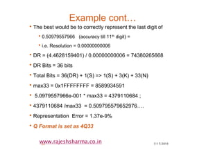 7/17/201024
www.rajeshsharma.co.in
Example cont…
•The best would be to correctly represent the last digit of
•0.50979557966 (accuracy till 11th digit) =
•i.e. Resolution = 0.00000000006
•DR = (4.4628159401) / 0.00000000006 = 74380265668
•DR Bits = 36 bits
•Total Bits = 36(DR) + 1(S) => 1(S) + 3(K) + 33(N)
•max33 = 0x1FFFFFFFF = 8589934591
• 5.0979557966e-001 * max33 = 4379110684 ;
•4379110684 /max33 = 0.509795579652976….
•Representation Error = 1.37e-9%
•Q Format is set as 4Q33
 