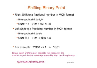 7/17/201026
www.rajeshsharma.co.in
Shifting Binary Point
•Right Shift to a fractional number in MQN format
•Binary point shift to right
•MQN >> n (M + n)Q( N - n)
•Left Shift to a fractional number in MQN format
•Binary point shift to left
•MQN << n (M - n)Q( N + n)
•For example: 2Q30 << 1 is 1Q31
Binary point shifting only indicate the change in the
maximum/minimum value representable with resulting format
 
