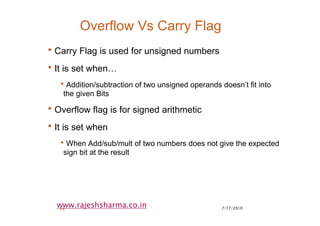 7/17/201029
www.rajeshsharma.co.in
Overflow Vs Carry Flag
•Carry Flag is used for unsigned numbers
•It is set when…
•Addition/subtraction of two unsigned operands doesn’t fit into
the given Bits
•Overflow flag is for signed arithmetic
•It is set when
•When Add/sub/mult of two numbers does not give the expected
sign bit at the result
 