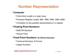 7/17/20103
www.rajeshsharma.co.in
Number Representation
•Computer
•Finite Word Length is a major issue
•Processor Register Length: 8Bit, 16Bit, 24Bit, 32Bit, 64Bit..
•A limitation on the possible representations in a register
•Floating Point Numbers:
•IEEE754 Standard
•Pseudo Float
•Fixed Point Numbers: No Defined Standard
•Fractional Numbers: Q Format
•Integer Numbers
 