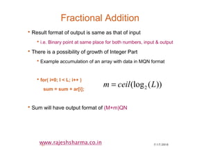 7/17/201031
www.rajeshsharma.co.in
Fractional Addition
•Result format of output is same as that of input
•i.e. Binary point at same place for both numbers, input & output
•There is a possibility of growth of Integer Part
•Example accumulation of an array with data in MQN format
•for( i=0; I < L; i++ )
sum = sum + ar[i];
•Sum will have output format of (M+m)QN
))((log2 Lceilm =
 
